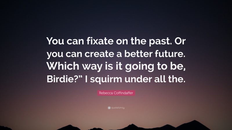 Rebecca Coffindaffer Quote: “You can fixate on the past. Or you can create a better future. Which way is it going to be, Birdie?” I squirm under all the.”