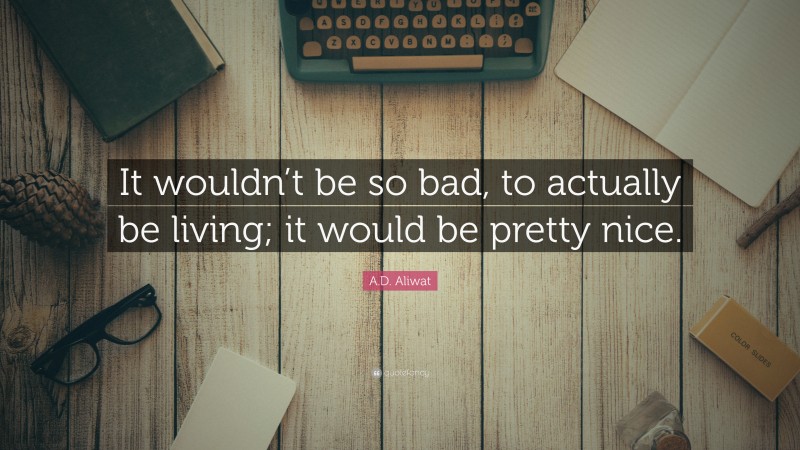 A.D. Aliwat Quote: “It wouldn’t be so bad, to actually be living; it would be pretty nice.”