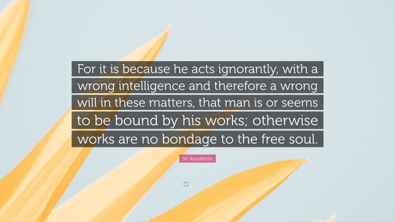 Sri Aurobindo Quote: “For it is because he acts ignorantly, with a wrong intelligence and therefore a wrong will in these matters, that man is or seems to be bound by his works; otherwise works are no bondage to the free soul.”