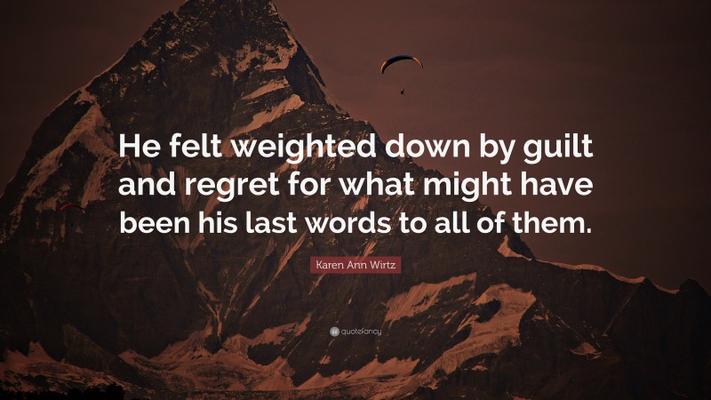 Karen Ann Wirtz Quote: “He felt weighted down by guilt and regret for what might have been his last words to all of them.”