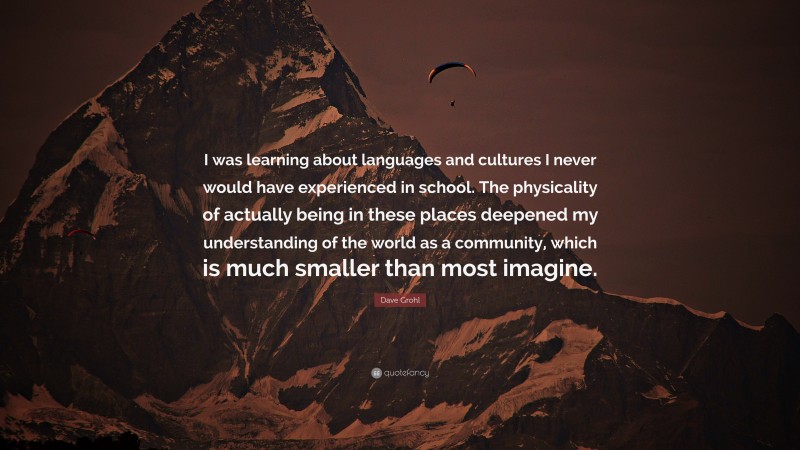 Dave Grohl Quote: “I was learning about languages and cultures I never would have experienced in school. The physicality of actually being in these places deepened my understanding of the world as a community, which is much smaller than most imagine.”