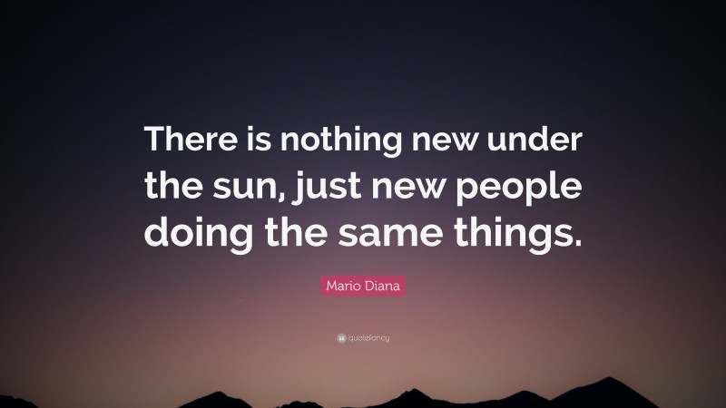 Mario Diana Quote: “There is nothing new under the sun, just new people doing the same things.”