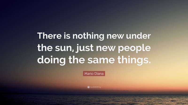 Mario Diana Quote: “There is nothing new under the sun, just new people doing the same things.”