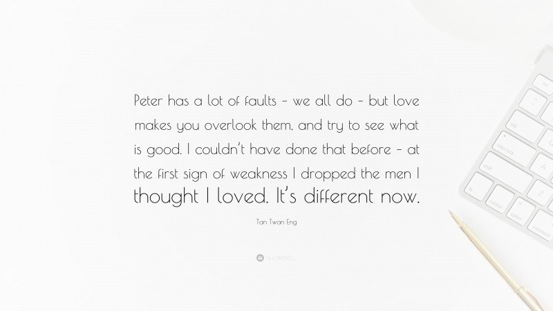 Tan Twan Eng Quote: “Peter has a lot of faults – we all do – but love makes you overlook them, and try to see what is good. I couldn’t have done that before – at the first sign of weakness I dropped the men I thought I loved. It’s different now.”