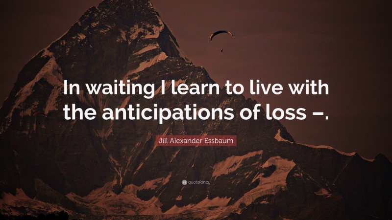 Jill Alexander Essbaum Quote: “In waiting I learn to live with the anticipations of loss –.”