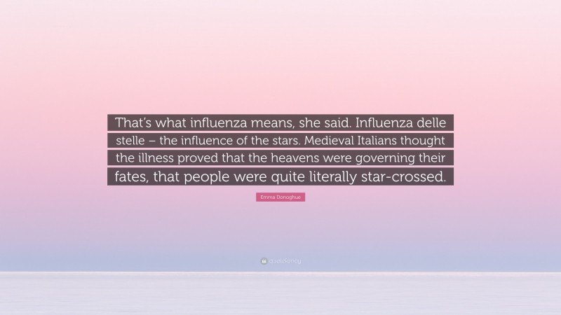Emma Donoghue Quote: “That’s what influenza means, she said. Influenza delle stelle – the influence of the stars. Medieval Italians thought the illness proved that the heavens were governing their fates, that people were quite literally star-crossed.”