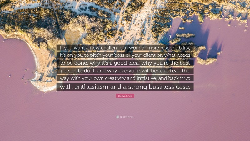 Jocelyn K. Glei Quote: “If you want a new challenge at work or more responsibility, it’s on you to pitch your boss or your client on what needs to be done, why it’s a good idea, why you’re the best person to do it, and why everyone will benefit. Lead the way with your own creativity and initiative, and back it up with enthusiasm and a strong business case.”