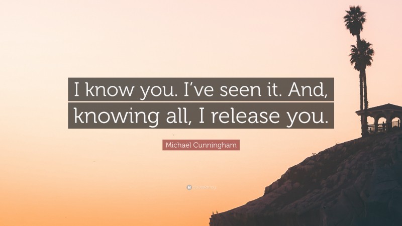 Michael Cunningham Quote: “I know you. I’ve seen it. And, knowing all, I release you.”