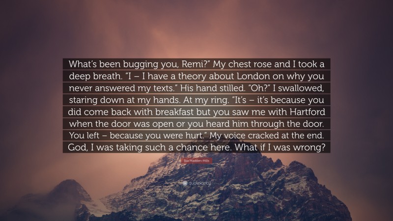 Ilsa Madden-Mills Quote: “What’s been bugging you, Remi?” My chest rose and I took a deep breath. “I – I have a theory about London on why you never answered my texts.” His hand stilled. “Oh?” I swallowed, staring down at my hands. At my ring. “It’s – it’s because you did come back with breakfast but you saw me with Hartford when the door was open or you heard him through the door. You left – because you were hurt.” My voice cracked at the end. God, I was taking such a chance here. What if I was wrong?”
