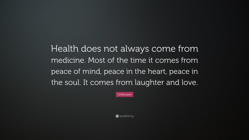 Unknown Quote: “Health does not always come from medicine. Most of the time it comes from peace of mind, peace in the heart, peace in the soul. It comes from laughter and love.”