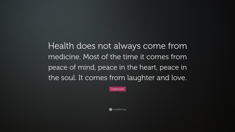 Unknown Quote: “Health does not always come from medicine. Most of the time it comes from peace of mind, peace in the heart, peace in the soul. It comes from laughter and love.”