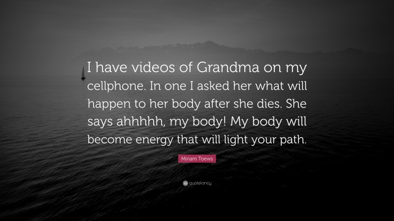 Miriam Toews Quote: “I have videos of Grandma on my cellphone. In one I asked her what will happen to her body after she dies. She says ahhhhh, my body! My body will become energy that will light your path.”