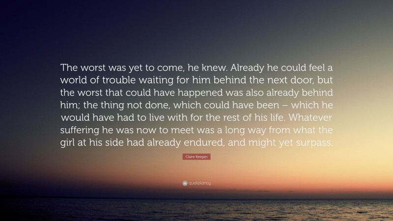 Claire Keegan Quote: “The worst was yet to come, he knew. Already he could feel a world of trouble waiting for him behind the next door, but the worst that could have happened was also already behind him; the thing not done, which could have been – which he would have had to live with for the rest of his life. Whatever suffering he was now to meet was a long way from what the girl at his side had already endured, and might yet surpass.”