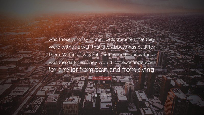 Thornton Wilder Quote: “And those who lay in their beds there felt that they were within a wall that the Abbess has built for them. Within all was light and warmth, and without was the darkness they would not exchange even for a relief from pain and from dying.”