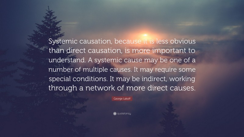 George Lakoff Quote: “Systemic causation, because it is less obvious than direct causation, is more important to understand. A systemic cause may be one of a number of multiple causes. It may require some special conditions. It may be indirect, working through a network of more direct causes.”