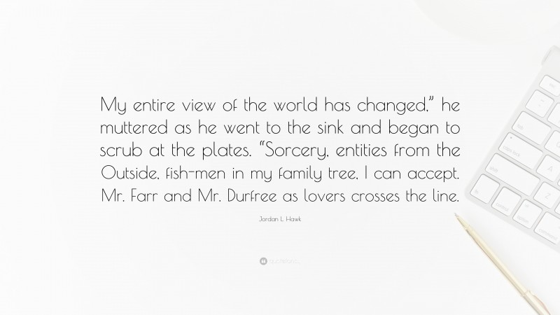 Jordan L. Hawk Quote: “My entire view of the world has changed,” he muttered as he went to the sink and began to scrub at the plates. “Sorcery, entities from the Outside, fish-men in my family tree, I can accept. Mr. Farr and Mr. Durfree as lovers crosses the line.”