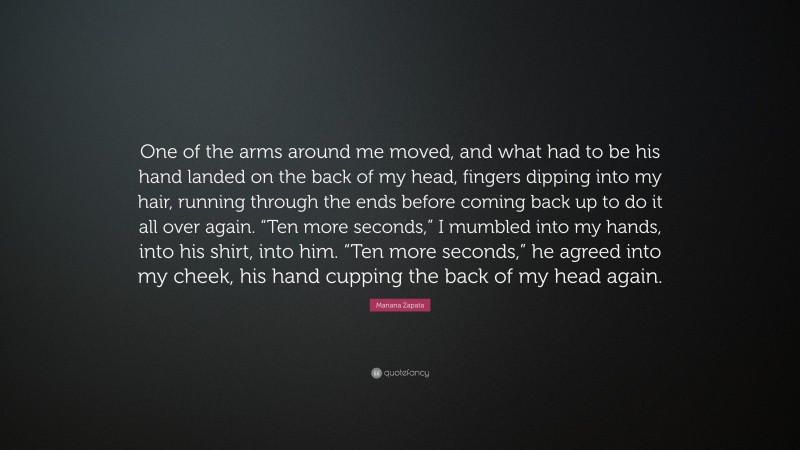 Mariana Zapata Quote: “One of the arms around me moved, and what had to be his hand landed on the back of my head, fingers dipping into my hair, running through the ends before coming back up to do it all over again. “Ten more seconds,” I mumbled into my hands, into his shirt, into him. “Ten more seconds,” he agreed into my cheek, his hand cupping the back of my head again.”