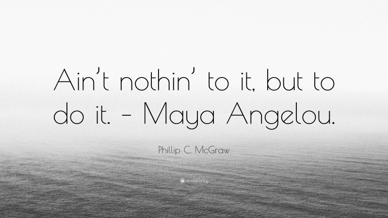 Phillip C. McGraw Quote: “Ain’t nothin’ to it, but to do it. – Maya Angelou.”