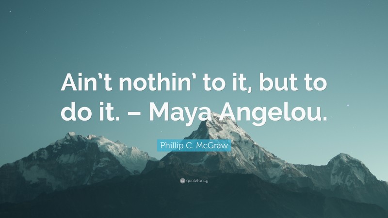 Phillip C. McGraw Quote: “Ain’t nothin’ to it, but to do it. – Maya Angelou.”