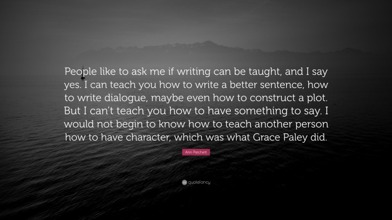 Ann Patchett Quote: “People like to ask me if writing can be taught, and I say yes. I can teach you how to write a better sentence, how to write dialogue, maybe even how to construct a plot. But I can’t teach you how to have something to say. I would not begin to know how to teach another person how to have character, which was what Grace Paley did.”