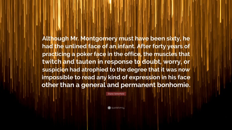 Diane Setterfield Quote: “Although Mr. Montgomery must have been sixty, he had the unlined face of an infant. After forty years of practicing a poker face in the office, the muscles that twitch and tauten in response to doubt, worry, or suspicion had atrophied to the degree that it was now impossible to read any kind of expression in his face other than a general and permanent bonhomie.”