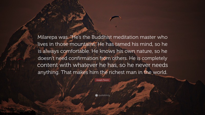 Joseph Parent Quote: “Milarepa was. “He’s the Buddhist meditation master who lives in those mountains. He has tamed his mind, so he is always comfortable. He knows his own nature, so he doesn’t need confirmation from others. He is completely content with whatever he has, so he never needs anything. That makes him the richest man in the world.”