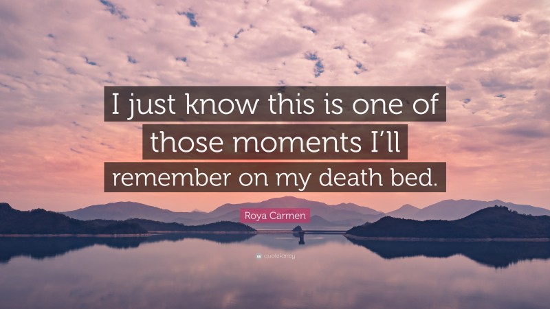 Roya Carmen Quote: “I just know this is one of those moments I’ll remember on my death bed.”
