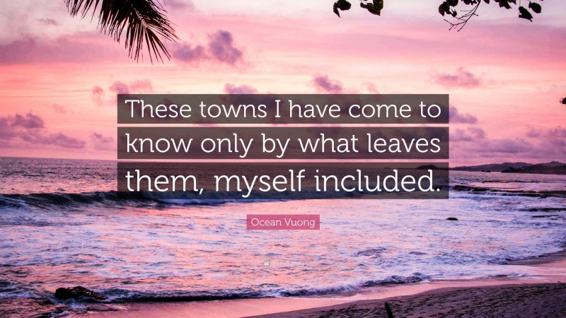 Ocean Vuong Quote: “These towns I have come to know only by what leaves them, myself included.”