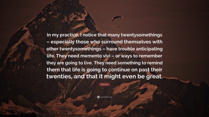 Meg Jay Quote: “In my practice, I notice that many twentysomethings – especially those who surround themselves with other twentysomethings – have trouble anticipating life. They need memento vivi – or ways to remember they are going to live. They need something to remind them that life is going to continue on past their twenties, and that it might even be great.”