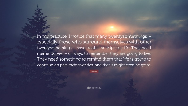 Meg Jay Quote: “In my practice, I notice that many twentysomethings – especially those who surround themselves with other twentysomethings – have trouble anticipating life. They need memento vivi – or ways to remember they are going to live. They need something to remind them that life is going to continue on past their twenties, and that it might even be great.”