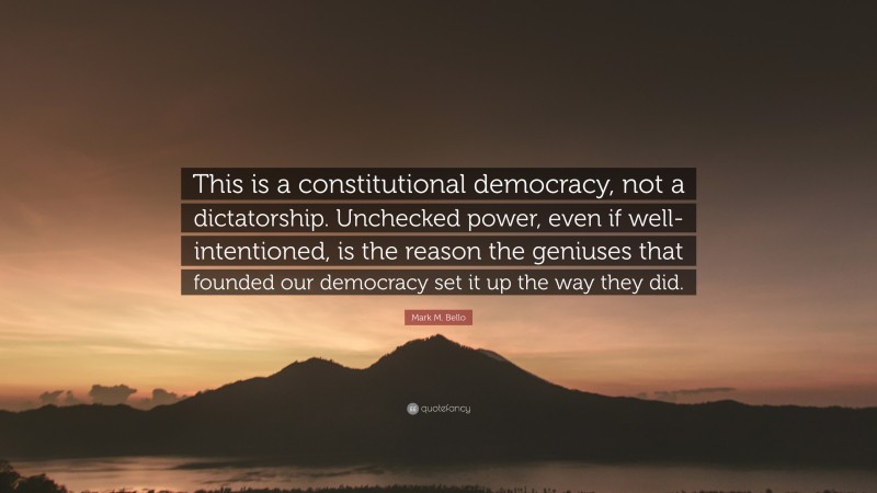 Mark M. Bello Quote: “This is a constitutional democracy, not a dictatorship. Unchecked power, even if well-intentioned, is the reason the geniuses that founded our democracy set it up the way they did.”