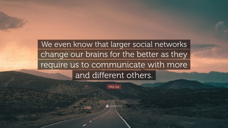 Meg Jay Quote: “We even know that larger social networks change our brains for the better as they require us to communicate with more and different others.”