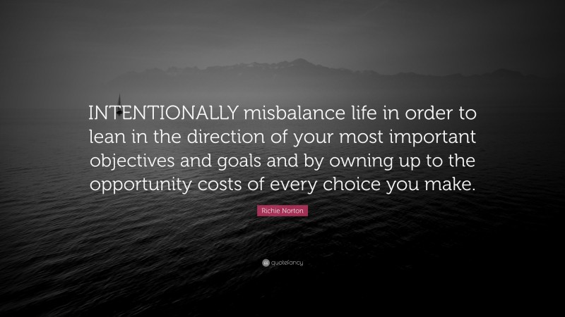Richie Norton Quote: “INTENTIONALLY misbalance life in order to lean in the direction of your most important objectives and goals and by owning up to the opportunity costs of every choice you make.”
