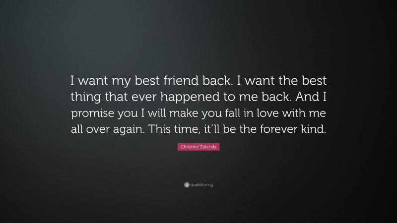 Christine Zolendz Quote: “I want my best friend back. I want the best thing that ever happened to me back. And I promise you I will make you fall in love with me all over again. This time, it’ll be the forever kind.”