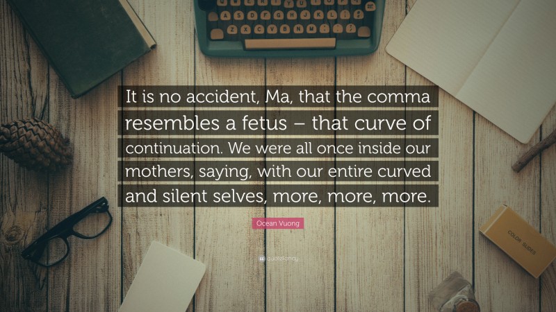 Ocean Vuong Quote: “It is no accident, Ma, that the comma resembles a fetus – that curve of continuation. We were all once inside our mothers, saying, with our entire curved and silent selves, more, more, more.”