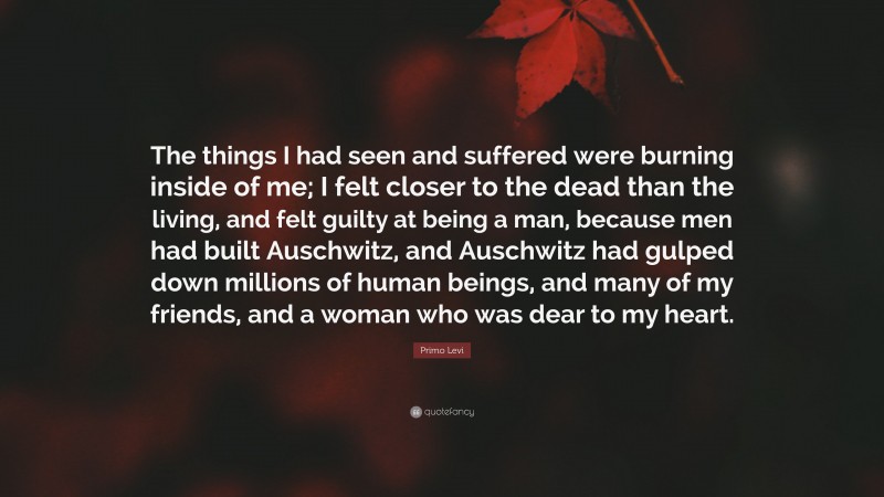Primo Levi Quote: “The things I had seen and suffered were burning inside of me; I felt closer to the dead than the living, and felt guilty at being a man, because men had built Auschwitz, and Auschwitz had gulped down millions of human beings, and many of my friends, and a woman who was dear to my heart.”