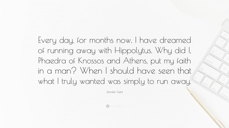 Jennifer Saint Quote: “Every day, for months now, I have dreamed of running away with Hippolytus. Why did I, Phaedra of Knossos and Athens, put my faith in a man? When I should have seen that what I truly wanted was simply to run away.”