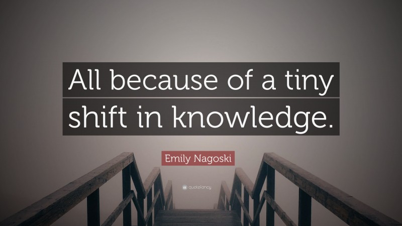 Emily Nagoski Quote: “All because of a tiny shift in knowledge.”