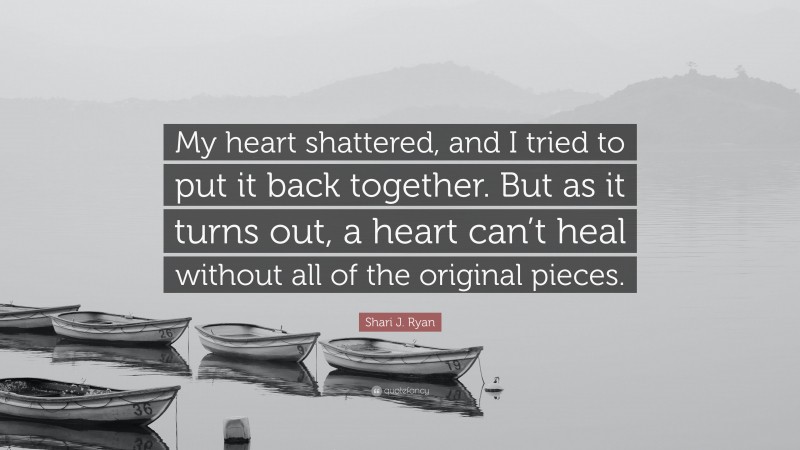 Shari J. Ryan Quote: “My heart shattered, and I tried to put it back together. But as it turns out, a heart can’t heal without all of the original pieces.”