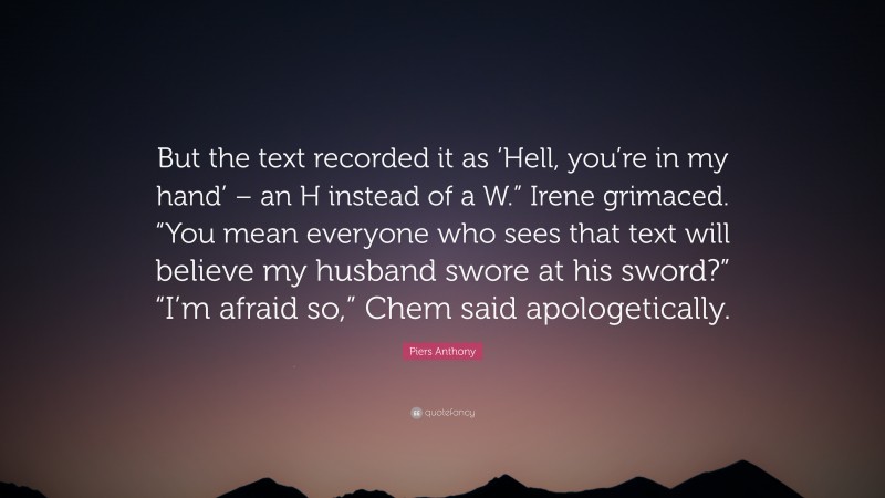 Piers Anthony Quote: “But the text recorded it as ‘Hell, you’re in my hand’ – an H instead of a W.” Irene grimaced. “You mean everyone who sees that text will believe my husband swore at his sword?” “I’m afraid so,” Chem said apologetically.”