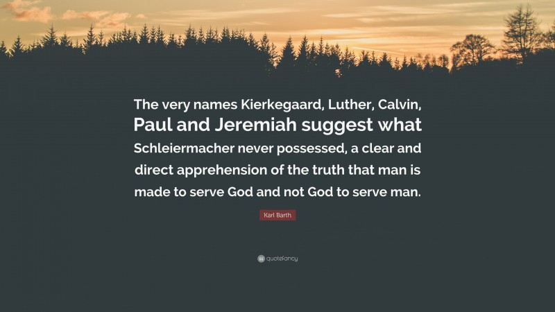 Karl Barth Quote: “The very names Kierkegaard, Luther, Calvin, Paul and Jeremiah suggest what Schleiermacher never possessed, a clear and direct apprehension of the truth that man is made to serve God and not God to serve man.”