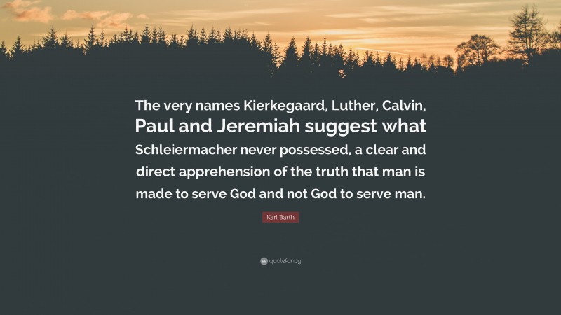 Karl Barth Quote: “The very names Kierkegaard, Luther, Calvin, Paul and Jeremiah suggest what Schleiermacher never possessed, a clear and direct apprehension of the truth that man is made to serve God and not God to serve man.”