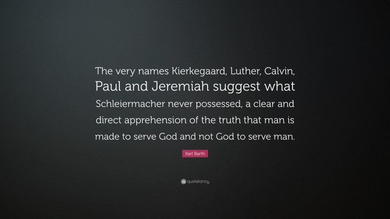 Karl Barth Quote: “The very names Kierkegaard, Luther, Calvin, Paul and Jeremiah suggest what Schleiermacher never possessed, a clear and direct apprehension of the truth that man is made to serve God and not God to serve man.”