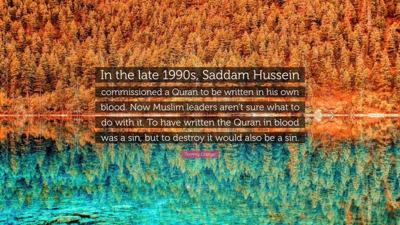 Tommy Orange Quote: “In the late 1990s, Saddam Hussein commissioned a Quran to be written in his own blood. Now Muslim leaders aren’t sure what to do with it. To have written the Quran in blood was a sin, but to destroy it would also be a sin.”
