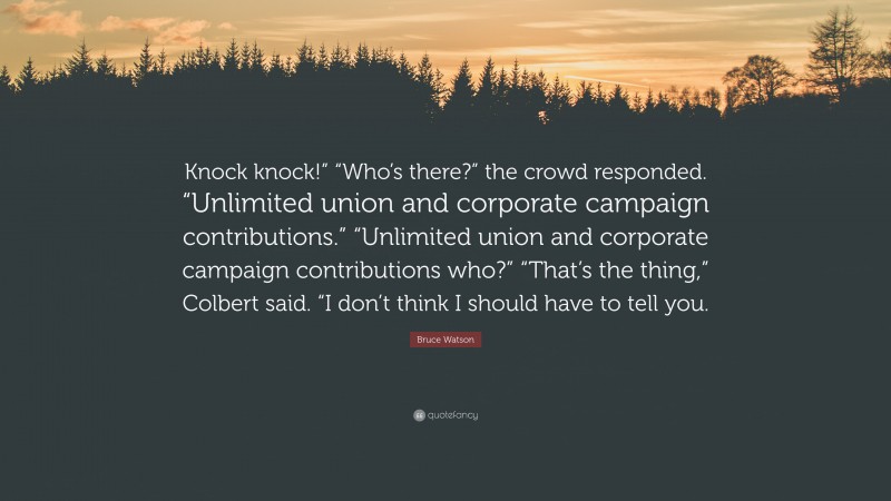 Bruce Watson Quote: “Knock knock!” “Who’s there?” the crowd responded. “Unlimited union and corporate campaign contributions.” “Unlimited union and corporate campaign contributions who?” “That’s the thing,” Colbert said. “I don’t think I should have to tell you.”