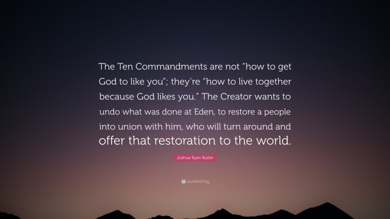 Joshua Ryan Butler Quote: “The Ten Commandments are not “how to get God to like you”; they’re “how to live together because God likes you.” The Creator wants to undo what was done at Eden, to restore a people into union with him, who will turn around and offer that restoration to the world.”