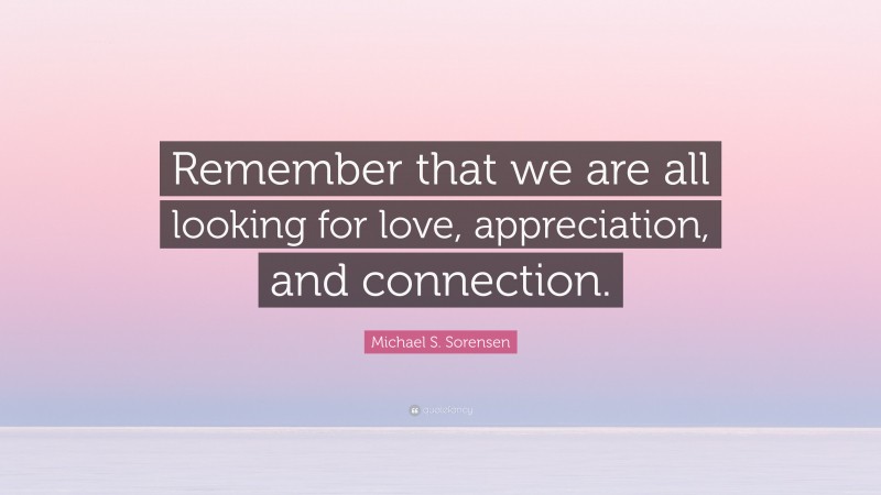 Michael S. Sorensen Quote: “Remember that we are all looking for love, appreciation, and connection.”