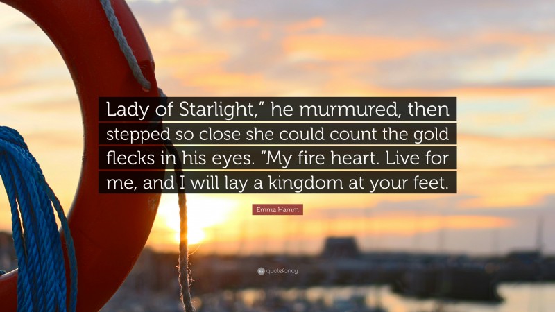 Emma Hamm Quote: “Lady of Starlight,” he murmured, then stepped so close she could count the gold flecks in his eyes. “My fire heart. Live for me, and I will lay a kingdom at your feet.”