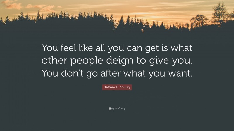 Jeffrey E. Young Quote: “You feel like all you can get is what other people deign to give you. You don’t go after what you want.”
