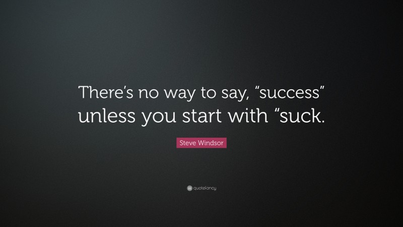 Steve Windsor Quote: “There’s no way to say, “success” unless you start with “suck.”